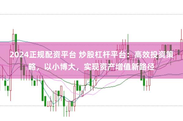 2024正规配资平台 炒股杠杆平台：高效投资策略，以小博大，实现资产增值新路径