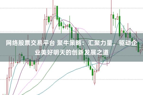 网络股票交易平台 聚牛策略：汇聚力量，驱动企业美好明天的创新发展之道