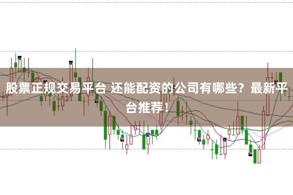 股票正规交易平台 还能配资的公司有哪些？最新平台推荐！