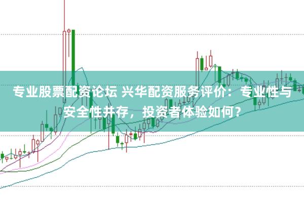 专业股票配资论坛 兴华配资服务评价：专业性与安全性并存，投资者体验如何？