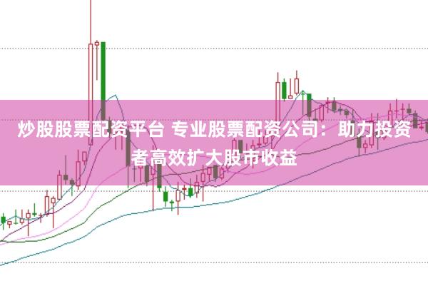炒股股票配资平台 专业股票配资公司：助力投资者高效扩大股市收益