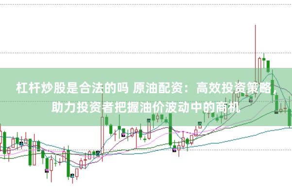 杠杆炒股是合法的吗 原油配资：高效投资策略，助力投资者把握油价波动中的商机