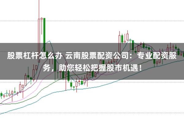 股票杠杆怎么办 云南股票配资公司：专业配资服务，助您轻松把握股市机遇！