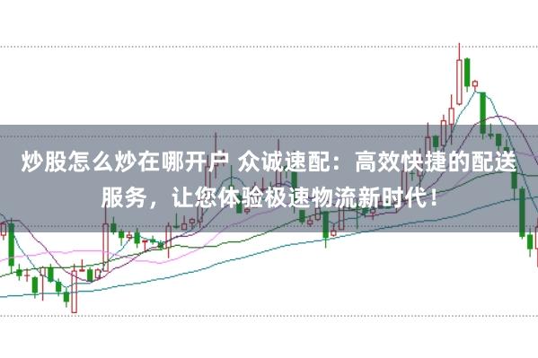 炒股怎么炒在哪开户 众诚速配：高效快捷的配送服务，让您体验极速物流新时代！