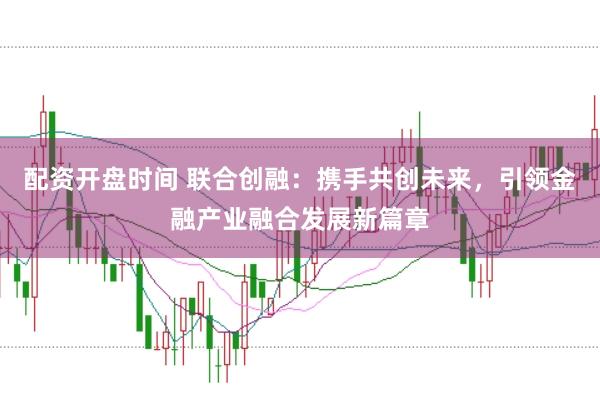 配资开盘时间 联合创融：携手共创未来，引领金融产业融合发展新篇章