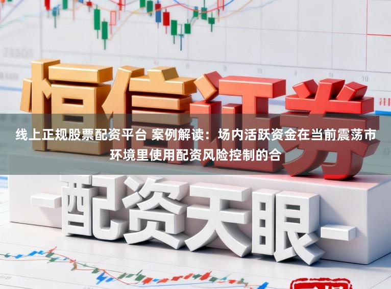 线上正规股票配资平台 案例解读：场内活跃资金在当前震荡市环境里使用配资风险控制的合